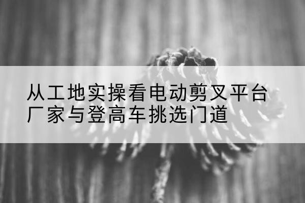 湄潭电动剪叉升降平台厂家-从工地实操看电动剪叉平台厂家与登高车挑选门道