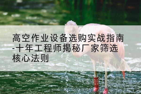 湄潭剪叉式升降机厂家-高空作业设备选购实战指南-十年工程师揭秘厂家筛选核心法则