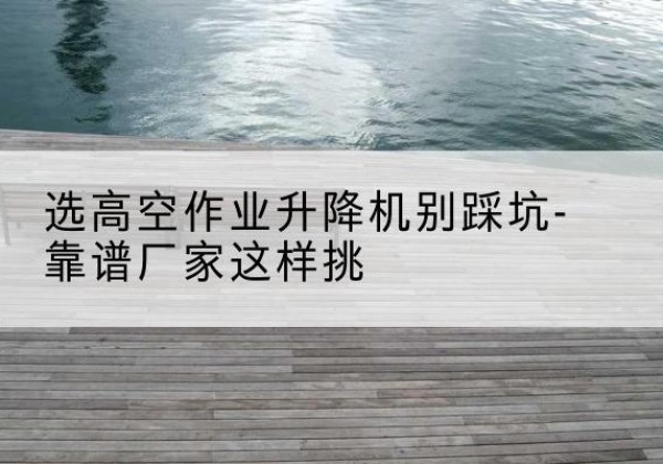 湄潭剪叉式升降机厂家-选高空作业升降机别踩坑-靠谱厂家这样挑