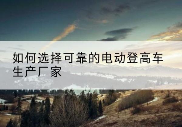 湄潭电动登高车厂家-如何选择可靠的电动登高车生产厂家