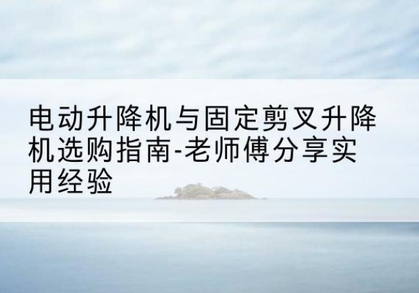 湄潭电动升降机怎么选-电动升降机与固定剪叉升降机选购指南-老师傅分享实用经验