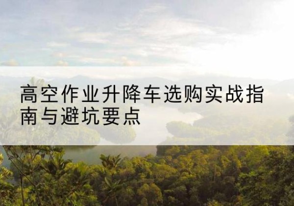 湄潭升降车怎么选-高空作业升降车选购实战指南与避坑要点