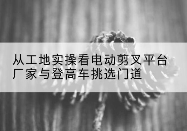 湄潭电动剪叉升降平台厂家-从工地实操看电动剪叉平台厂家与登高车挑选门道