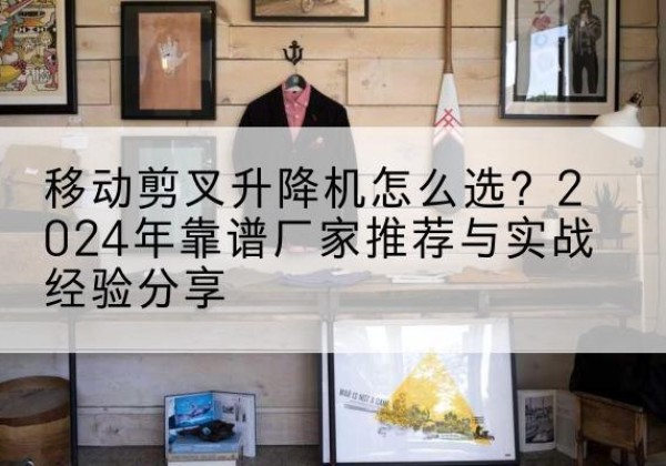 湄潭升降平台厂家推荐-移动剪叉升降机怎么选？2024年靠谱厂家推荐与实战经验分享